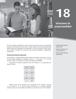 483
Variación directa con la n-ésima potencia
18
Variaciones de
proporcionalidad
Variación directamente
proporcional
Variación directa con la
n-ésima potencia
Variación inversamente
proporcional
En este capítulo estudiaremos ciertos tipos de relaciones que se caracterizan
porque las variables que intervienen en ellas siguen una ley determinada que
puede expresarse mediante un enunciado o con una ecuación. Estas relacio-
nes reciben el nombre de variaciones de proporcionalidad o simplemente
variaciones.
Variación directamente proporcional
Una variable y es directamente proporcional a la variable x si la razón o cocien-
te entre ambas variables es constante; es decir, y
x 5 4 12
3
16
4
ya que , etc.
20
5
, ,
( ),
donde k recibe el nombre de constante de proporcionalidad.
Analicemos la relación siguiente entre las variables x y y expresada me-
diante la tabla
x y
3 12
4 16
5 20
6 24
7 28
Observa que para cualquier par ordenado de la relación anterior,
y
x 5 4 12
3
16
4
ya que , etc.
20
5
, ,
( ); es decir, la relación
y
x es constante; además,
cuando x crece en una unidad esto implica un aumento en y de 4 unidades.
 