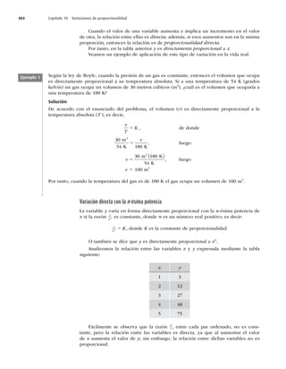 484 Capítulo 18 Variaciones de proporcionalidad
Cuando el valor de una variable aumenta e implica un incremento en el valor
de otra, la relación entre ellas es directa; además, si esos aumentos son en la misma
proporción, entonces la relación es de proporcionalidad directa.
Por tanto, en la tabla anterior y es directamente proporcional a x.
Veamos un ejemplo de aplicación de este tipo de variación en la vida real.
Ejemplo 1 Según la ley de Boyle, cuando la presión de un gas es constante, entonces el volumen que ocupa
es directamente proporcional a su temperatura absoluta. Si a una temperatura de 54 K (grados
kelvin) un gas ocupa un volumen de 30 metros cúbicos (m3
), ¿cuál es el volumen que ocuparía a
una temperatura de 180 K?
Solución
De acuerdo con el enunciado del problema, el volumen (v) es directamente proporcional a la
temperatura absoluta (T ); es decir,
v
T
K
5 , de donde
30
54 180
m
K K
3
5
v
, luego
v 5
30 180
54
m K
K
3
( )
, luego
v 5 100 m3
Por tanto, cuando la temperatura del gas es de 180 K el gas ocupa un volumen de 100 m3
.
Variación directa con la n-ésima potencia
La variable y varía en forma directamente proporcional con la n-ésima potencia de
x si la razón y
xn es constante, donde n es un número real positivo; es decir:
y
xn K
5 , donde K es la constante de proporcionalidad.
O también se dice que y es directamente proporcional a xn
.
Analicemos la relación entre las variables x y y expresada mediante la tabla
siguiente:
x y
1 3
2 12
3 27
4 48
5 75
Fácilmente se observa que la razón
y
x , entre cada par ordenado, no es cons-
tante, pero la relación entre las variables es directa, ya que al aumentar el valor
de x aumenta el valor de y; sin embargo, la relación entre dichas variables no es
proporcional.
 