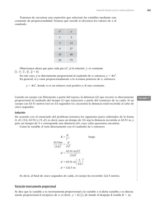 485
Variación directa con la n-ésima potencia
Tratemos de encontrar una expresión que relacione las variables mediante una
constante de proporcionalidad. Veamos qué sucede si elevamos los valores de x al
cuadrado.
x2
y
1 3
4 12
9 27
16 48
25 75
Observamos ahora que para cada par (x2
, y) la relación y
x2 es constante
3
1
12
4
27
9
48
16
75
25 3
, , , , 5
( ).
En este caso, y es directamente proporcional al cuadrado de x; entonces, y 5 Kx2
.
En general, si y varía proporcionalmente a la n-ésima potencia de x, entonces:
y 5 Kxn
, donde n es un número real positivo y K una constante.
Ejemplo 2
Cuando un cuerpo cae libremente a partir del reposo, la distancia (d) que recorre es directamente
proporcional al cuadrado del tiempo (t) que transcurre a partir del comienzo de su caída. Si un
cuerpo cae 63.51 metros (m) en 3.6 segundos (s), encuentra la distancia total recorrida al cabo de
cinco segundos.
Solución
De acuerdo con el enunciado del problema tenemos los siguientes pares ordenados de la forma
(t, d): (3.6, 63.51) y (5, d); es decir, para un tiempo de 3.6 seg la distancia recorrida es 63.51 m, y
para un tiempo de 5 s corresponde una distancia (d), cuyo valor queremos encontrar.
Como la variable d varía directamente con el cuadrado de t, entonces
K
d
t
d
d
5
5
5
2
2 2
2
63 51
5
63 51 5
3
,
.
.
luego
m
3.6
m
( ) ( )
( )
.
.
.
.
6
63 51
122 5
2
2
( )
⎛
⎝
⎜
⎞
⎠
⎟
d
d
5
5
m
5
3.6
m
Es decir, al ﬁnal de cinco segundos de caída, el cuerpo ha recorrido 122.5 metros.
Variación inversamente proporcional
Se dice que la variable y es inversamente proporcional a la variable x si dicha variable y es directa-
mente proporcional al recíproco de x, es decir, y K x
5 1
( ), de donde al despejar K resulta K 5 xy.
 