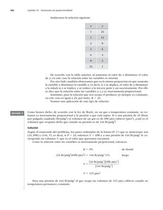 486 Capítulo 18 Variaciones de proporcionalidad
Analicemos la relación siguiente
x y
1 24
2 12
3 8
4 6
6 4
8 3
24 1
De acuerdo con la tabla anterior, al aumentar el valor de x disminuye el valor
de y; en este caso la relación entre las variables es inversa.
Por otro lado, también observamos que en la misma proporción en que aumenta
la variable x disminuye la variable y, es decir, si x se duplica, el valor de y disminuye
a la mitad; si x se triplica, y se reduce a la tercera parte y así sucesivamente. Por ello
se dice que la relación entre las variables x y y es inversamente proporcional.
Asimismo, para la relación que nos ocupa el producto xy siempre es constante;
en este caso es igual a 24; por tanto, K 5 24.
Veamos una aplicación de este tipo de relación.
Como hemos dicho, de acuerdo con la ley de Boyle, en un gas a temperatura constante, su vo-
lumen es inversamente proporcional a la presión a que está sujeto. Si a una presión de 24 libras
por pulgada cuadrada (lb/pulg2
) el volumen de un gas es de 690 pies cúbicos (pies3
), ¿cuál es el
volumen que ocuparía dicho gas cuando su presión es de 144 lb/pulg2
?
Solución
Según el enunciado del problema, los pares ordenados de la forma (P, V) que se mencionan son
(24, 690) y (144, V), es decir, si P 5 24, entonces V 5 690 y a una presión de 144 lb/pulg2
le co-
rresponde un volumen V, que es el valor que queremos encontrar.
Como la relación entre las variables es inversamente proporcional, entonces:
K 5 PV, de donde
(24 lb/pulg2
)(690 pies3
) 5 144 lb/pulg2
(V), luego
V 5
24 690
144
lb/pulg pies
lb/pulg
2 3
2
( )( )
( )
V 5 115 pies3
Para una presión de 144 lb/pulg2
el gas ocupa un volumen de 115 pies cúbicos cuando su
temperatura permanece constante.
Ejemplo 3
 