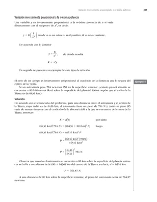 487
Variación inversamente proporcional a la n-ésima potencia
Variación inversamente proporcional a la n-ésima potencia
Una variable y es inversamente proporcional a la n-ésima potencia de x si varía
directamente con el recíproco de xn
, es decir:
y K
xn
5
1
⎛
⎝
⎜
⎞
⎠
⎟ donde n es un número real positivo, K es una constante,
De acuerdo con lo anterior
y
K
xn
5 , de donde resulta
K 5 xn
y
En seguida se presenta un ejemplo de este tipo de relación.
Ejemplo 4
El peso de un cuerpo es inversamente proporcional al cuadrado de la distancia que lo separa del
centro de la Tierra.
Si un astronauta pesa 784 newtons (N) en la superﬁcie terrestre, ¿cuánto pesará cuando se
encuentre a 80 kilómetros (km) sobre la superﬁcie del planeta? (Nota: supón que el radio de la
Tierra es de 6436 km.)
Solución
De acuerdo con el enunciado del problema, para una distancia entre el astronauta y el centro de
la Tierra, cuyo radio es de 6436 km, el astronauta tiene un peso de 784 N y como su peso (P)
varía de manera inversa con el cuadrado de la distancia (d) a la que se encuentre del centro de la
Tierra, entonces
K 5 d2
p; por tanto
(6436 km)2
(784 N) 5 [(6436 1 80) km]2
P, luego
(6436 km)2
(784 N) 5 (6516 km)2
P
P 5
(
( )
6436 784
6516 2
km) N
km
2
( )
P 5
6436
6516
784
2
⎛
⎝
⎜
⎞
⎠
⎟ N
Observa que cuando el astronauta se encuentra a 80 km sobre la superﬁcie del planeta enton-
ces se halla a una distancia de (80 1 6436) km del centro de la Tierra, es decir, d 5 6516 km.
P 5 764.87 N
A una distancia de 80 km sobre la superﬁcie terrestre, el peso del astronauta sería de 764.87
newtons.
 