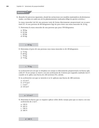 488 Capítulo 18 Variaciones de proporcionalidad
I. Resuelve los ejercicios siguientes, donde las variaciones son modelos matemáticos de fenómenos
reales, con base en cada uno de los planteamientos indicados.(Elige la opción correcta.)
La masa muscular (m) de una persona varía de forma directamente proporcional con su peso
total (P). Si una persona de 80 kilogramos (kg) de peso tiene una masa muscular de 32 kg,
1. Determina la masa muscular de una persona que pesa 150 kilogramos.
a. 58 kg
b. 62 kg
c. 60 kg
d. 65 kg
2. Determina el peso de una persona cuya masa muscular es de 28 kilogramos.
a. 72 kg
b. 69 kg
c. 70 kg
d. 74 kg
La aceleración (a) con que se desplaza un cuerpo es directamente proporcional a la fuerza apli-
cada (F). Si un cuerpo se mueve con una aceleración de 3 metros por segundo cuadrado (m/s2
)
cuando se le aplica una fuerza de 240 newtons (N), calcula:
3. La aceleración con que se movería si se le aplicara una fuerza de 280 newtons.
a. 3.5 m/s2
b. 3.75 m/s2
c. 4 m/s2
d. 3.8 m/s2
4. Determina la fuerza que se requiere aplicar sobre dicho cuerpo para que se mueva con una
aceleración de 2 m/s2
.
a. 150 N
b. 165 N
c. 156 N
d. 160 N
Ejercicios 1
c. 70 kg
c. 60 kg
a. 3.5 m/s2
d. 160 N
 