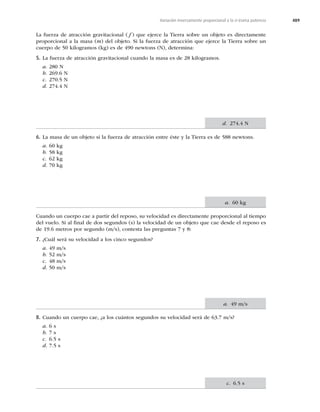 489
Variación inversamente proporcional a la n-ésima potencia
La fuerza de atracción gravitacional ( f ) que ejerce la Tierra sobre un objeto es directamente
proporcional a la masa (m) del objeto. Si la fuerza de atracción que ejerce la Tierra sobre un
cuerpo de 50 kilogramos (kg) es de 490 newtons (N), determina:
5. La fuerza de atracción gravitacional cuando la masa es de 28 kilogramos.
a. 280 N
b. 269.6 N
c. 270.5 N
d. 274.4 N
6. La masa de un objeto si la fuerza de atracción entre éste y la Tierra es de 588 newtons.
a. 60 kg
b. 58 kg
c. 62 kg
d. 70 kg
Cuando un cuerpo cae a partir del reposo, su velocidad es directamente proporcional al tiempo
del vuelo. Si al ﬁnal de dos segundos (s) la velocidad de un objeto que cae desde el reposo es
de 19.6 metros por segundo (m/s), contesta las preguntas 7 y 8:
7. ¿Cuál será su velocidad a los cinco segundos?
a. 49 m/s
b. 52 m/s
c. 48 m/s
d. 50 m/s
8. Cuando un cuerpo cae, ¿a los cuántos segundos su velocidad será de 63.7 m/s?
a. 6 s
b. 7 s
c. 6.5 s
d. 7.5 s
d. 274.4 N
a. 60 kg
a. 49 m/s
c. 6.5 s
 
