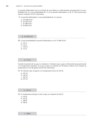 490 Capítulo 18 Variaciones de proporcionalidad
La presión hidrostática (p) en el fondo de una alberca es directamente proporcional a la pro-
fundidad (h). Si a una profundidad de 1.5 m la presión hidrostática es de 14 700 newtons por
metros cuadrado (N/m2
), determina:
9. La presión hidrostática a una profundidad de 2.4 metros.
a. 124 600 N/m2
b. 23 520 N/m2
c. 21 480 N/m2
d. 24 000 N/m2
10. ¿A qué profundidad la presión hidrostática es de 15 680 N/m2
?
a. 1.8 m
b. 1.9 m
c. 1.65 m
d. 1.6 m
Cuando la presión de un gas es constante, el volumen que ocupa es directamente proporcional
a su temperatura absoluta. Si un gas ocupa un volumen de 50 metros cúbicos (m3
) cuando su
temperatura es de 90 grados kelvin (K), determina:
11. El volumen que ocuparía si su temperatura fuera de 225 K.
a. 125 m3
b. 120 m3
c. 123 m3
d. 127 m3
12. La temperatura del gas si éste ocupa un volumen de 60 m3
.
a. 110 K
b. 112 K
c. 108 K
d. 106 K
b. 23 520 N/m2
d. 1.6 m
a. 125 m3
c. 108 K
 