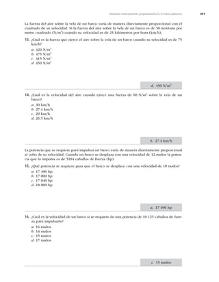 491
Variación inversamente proporcional a la n-ésima potencia
La fuerza del aire sobre la vela de un barco varía de manera directamente proporcional con el
cuadrado de su velocidad. Si la fuerza del aire sobre la vela de un barco es de 50 newtons por
metro cuadrado (N/m2
) cuando su velocidad es de 25 kilómetros por hora (km/h),
13. ¿Cuál es la fuerza que ejerce el aire sobre la vela de un barco cuando su velocidad es de 75
km/h?
a. 420 N/m2
b. 475 N/m2
c. 415 N/m2
d. 450 N/m2
14. ¿Cuál es la velocidad del aire cuando ejerce una fuerza de 60 N/m2
sobre la vela de un
barco?
a. 30 km/h
b. 27.4 km/h
c. 29 km/h
d. 26.5 km/h
La potencia que se requiere para impulsar un barco varía de manera directamente proporcional
al cubo de su velocidad. Cuando un barco se desplaza con una velocidad de 12 nudos la poten-
cia que lo impulsa es de 5184 caballos de fuerza (hp).
15. ¿Qué potencia se requiere para que el barco se desplace con una velocidad de 18 nudos?
a. 17 496 hp
b. 17 000 hp
c. 17 840 hp
d. 18 000 hp
16. ¿Cuál es la velocidad de un barco si se requiere de una potencia de 10 125 caballos de fuer-
za para impulsarlo?
a. 16 nudos
b. 14 nudos
c. 15 nudos
d. 17 nudos
d. 450 N/m2
b. 27.4 km/h
a. 17 496 hp
c. 15 nudos
 