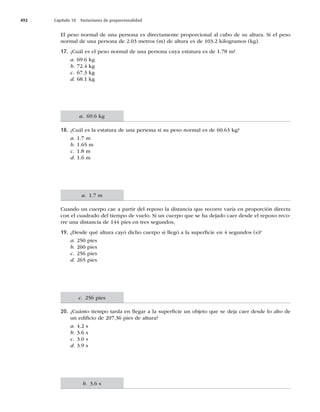 492 Capítulo 18 Variaciones de proporcionalidad
El peso normal de una persona es directamente proporcional al cubo de su altura. Si el peso
normal de una persona de 2.03 metros (m) de altura es de 103.2 kilogramos (kg).
17. ¿Cuál es el peso normal de una persona cuya estatura es de 1.78 m?
a. 69.6 kg
b. 72.4 kg
c. 67.3 kg
d. 68.1 kg
18. ¿Cuál es la estatura de una persona si su peso normal es de 60.63 kg?
a. 1.7 m
b. 1.65 m
c. 1.8 m
d. 1.6 m
Cuando un cuerpo cae a partir del reposo la distancia que recorre varía en proporción directa
con el cuadrado del tiempo de vuelo. Si un cuerpo que se ha dejado caer desde el reposo reco-
rre una distancia de 144 pies en tres segundos,
19. ¿Desde qué altura cayó dicho cuerpo si llegó a la superﬁcie en 4 segundos (s)?
a. 250 pies
b. 260 pies
c. 256 pies
d. 265 pies
20. ¿Cuánto tiempo tarda en llegar a la superﬁcie un objeto que se deja caer desde lo alto de
un ediﬁcio de 207.36 pies de altura?
a. 4.2 s
b. 3.6 s
c. 3.0 s
d. 3.9 s
a. 69.6 kg
a. 1.7 m
c. 256 pies
b. 3.6 s
 