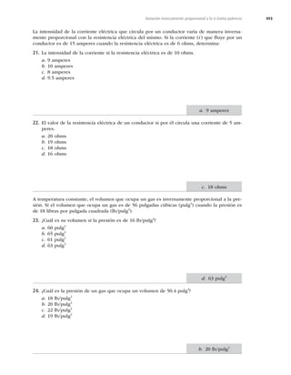 493
Variación inversamente proporcional a la n-ésima potencia
La intensidad de la corriente eléctrica que circula por un conductor varía de manera inversa-
mente proporcional con la resistencia eléctrica del mismo. Si la corriente (i) que ﬂuye por un
conductor es de 15 amperes cuando la resistencia eléctrica es de 6 ohms, determina:
21. La intensidad de la corriente si la resistencia eléctrica es de 10 ohms.
a. 9 amperes
b. 10 amperes
c. 8 amperes
d. 9.5 amperes
22. El valor de la resistencia eléctrica de un conductor si por él circula una corriente de 5 am-
peres.
a. 20 ohms
b. 19 ohms
c. 18 ohms
d. 16 ohms
A temperatura constante, el volumen que ocupa un gas es inversamente proporcional a la pre-
sión. Si el volumen que ocupa un gas es de 56 pulgadas cúbicas (pulg3
) cuando la presión es
de 18 libras por pulgada cuadrada (lb/pulg2
).
23. ¿Cuál es su volumen si la presión es de 16 lb/pulg2
?
a. 60 pulg3
b. 65 pulg3
c. 61 pulg3
d. 63 pulg3
24. ¿Cuál es la presión de un gas que ocupa un volumen de 50.4 pulg3
?
a. 18 lb/pulg2
b. 20 lb/pulg2
c. 22 lb/pulg2
d. 19 lb/pulg2
a. 9 amperes
c. 18 ohms
d. 63 pulg3
b. 20 lb/pulg2
 