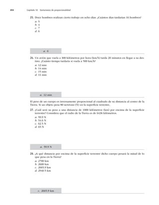 494 Capítulo 18 Variaciones de proporcionalidad
25. Doce hombres realizan cierto trabajo en ocho días. ¿Cuántos días tardarían 16 hombres?
a. 5
b. 4
c. 7
d. 6
26. Un avión que vuela a 300 kilómetros por hora (km/h) tarda 20 minutos en llegar a su des-
tino. ¿Cuánto tiempo tardaría si vuela a 500 km/h?
a. 12 min
b. 14 min
c. 15 min
d. 11 min
El peso de un cuerpo es inversamente proporcional al cuadrado de su distancia al centro de la
Tierra. Si un objeto pesa 80 newtons (N) en la superﬁcie terrestre,
27. ¿Cuál será su peso a una distancia de 1000 kilómetros (km) por encima de la superﬁcie
terrestre? Considera que el radio de la Tierra es de 6436 kilómetros.
a. 59.9 N
b. 54.6 N
c. 62.5 N
d. 65 N
28. ¿A qué distancia por encima de la superﬁcie terrestre dicho cuerpo pesará la mitad de lo
que pesa en la Tierra?
a. 2700 km
b. 2600 km
c. 2665.9 km
d. 2940.5 km
a. 6
a. 12 min
a. 59.9 N
c. 2665.9 km
 