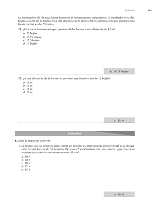 495
Evaluación
La iluminación (i) de una fuente luminosa es inversamente proporcional al cuadrado de la dis-
tancia a partir de la fuente. Si a una distancia de 6 metros (m) la iluminación que produce una
fuente de luz es de 75 bujías,
29. ¿Cuál es la iluminación que produce dicha fuente a una distancia de 12 m?
a. 20 bujías
b. 18.75 bujías
c. 17.5 bujías
d. 17 bujías
30. ¿A qué distancia de la fuente se produce una iluminación de 12 bujías?
a. 14 m
b. 16 m
c. 15 m
d. 17 m
b. 18.75 bujías
c. 15 m
Evaluación
I. Elige la respuesta correcta.
1. La fuerza que se requiere para estirar un resorte es directamente proporcional a la elonga-
ción. Si una fuerza de 35 newtons (N) estira 7 centímetros (cm) un resorte, ¿qué fuerza se
requiere para estirar ese mismo resorte 11 cm?
a. 48 N
b. 60 N
c. 50 N
d. 57 N
e. 55 N
e. 55 N
 