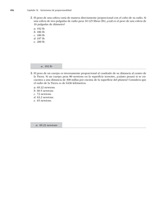 496 Capítulo 18 Variaciones de proporcionalidad
2. El peso de una esfera varía de manera directamente proporcional con el cubo de su radio. Si
una esfera de tres pulgadas de radio pesa 10.125 libras (lb), ¿cuál es el peso de una esfera de
16 pulgadas de diámetro?
a. 192 lb
b. 186 lb
c. 180 lb
d. 197 lb
e. 200 lb
3. El peso de un cuerpo es inversamente proporcional al cuadrado de su distancia al centro de
la Tierra. Si un cuerpo pesa 80 newtons en la superﬁcie terrestre, ¿cuánto pesará si se en-
cuentra a una distancia de 300 millas por encima de la superﬁcie del planeta? Considera que
el radio de la Tierra es de 6436 kilómetros.
a. 69.22 newtons
b. 60.5 newtons
c. 72 newtons
d. 63.2 newtons
e. 65 newtons
a. 192 lb
a. 69.22 newtons
 