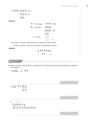 39
Sistema de numeración egipcio
b. ||||
|||
Solución
5 100; luego 5 300
5 10; luego
5 80
|5 1; luego ||||
||| 5 7
Por tanto, el número equivalente en el sistema decimal es 387.
c. Escribe el número 1524 en el sistema de numeración egipcio.
Solución
||
||
Ejercicios 2
I. Halla el número decimal que corresponde a los siguientes numerales del sistema de numera-
ción egipcio.
1. ||||
2.
3. ||
 
