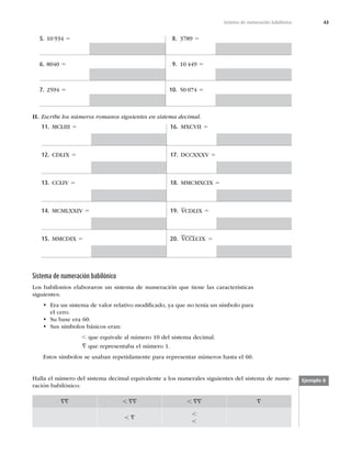43
Sistema de numeración babilónico
5. 10 934 5
6. 8040 5
7. 2594 5
8. 3789 5
9. 10 449 5
10. 50 074 5
II. Escribe los números romanos siguientes en sistema decimal.
11. MCLIII 5
12. CDLIX 5
13. CCLIV 5
14. MCMLXXIV 5
15. MMCDIX 5
16. MXCVII 5
17. DCCXXXV 5
18. MMCMXCIX 5
19. VCDLIX 5
20. VCCLCIX 5
Sistema de numeración babilónico
Los babilonios elaboraron un sistema de numeración que tiene las características
siguientes:
• Era un sistema de valor relativo modiﬁcado, ya que no tenía un símbolo para
el cero.
• Su base era 60.
• Sus símbolos básicos eran:
, que equivale al número 10 del sistema decimal.
= que representaba el número 1.
Estos símbolos se usaban repetidamente para representar números hasta el 60.
Halla el número del sistema decimal equivalente a los numerales siguientes del sistema de nume-
ración babilónico:
== , == , == =
, =
,
,
Ejemplo 8
 