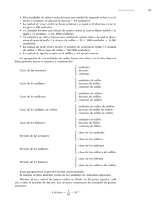 45
Sistema decimal
• Diez unidades de primer orden forman una unidad de segundo orden, la cual
recibe el nombre de decena (1 decena 5 10 unidades).
• La unidad de tercer orden se llama centena y es igual a 10 decenas; es decir,
es igual a 100 unidades.
• 10 centenas forman una unidad de cuarto orden, la cual se llama millar, y es
igual a 10 centenas, o sea, 1000 unidades.
• 10 unidades de millar forman una unidad de quinto orden, la cual se deno-
mina decena de millar (1 decena de millar 5 10 3 1000 unidades 5 10 000
unidades).
• La unidad de sexto orden recibe el nombre de centena de millar (1 centena
de millar 5 10 decenas de millar 5 100 000 unidades).
• La unidad de séptimo orden es el millón, y así sucesivamente.
La agrupación de tres unidades de orden forma una clase y la de dos clases se
llama periodo, como se muestra a continuación.
unidades
Clase de las unidades decenas
centenas
unidades de millar
Clase de los millares decenas de millar
centenas de millar
unidades de millón
Clase de los millones decenas de millón
centenas de millón
unidades de millar de millón
Clase de los millares de millón decenas de millar de millón
centenas de millar de millón
unidades de billón
Clase de los billones decenas de billón
centenas de billón
clase de las unidades
Periodo de las unidades
clase de los millares
clase de los millones
Periodo de los millones
clase de los millares de millón
clase de los billones
Periodo de los billones
clase de los millares de millón
Estas agrupaciones se pueden formar sucesivamente.
El sistema decimal también consta de las unidades de suborden siguientes:
Décima: si una unidad de primer orden se divide en 10 partes iguales, cada
una recibe el nombre de décima. Las décimas constituyen las unidades de primer
suborden
1 décima 5
1
10
5 1021
⎧
⎨
⎩
⎧
⎨
⎩
⎧
⎨
⎩
⎧
⎨
⎩
⎧
⎨
⎩
⎧
⎨
⎩
⎧
⎨
⎩
⎧
⎨
⎩
 