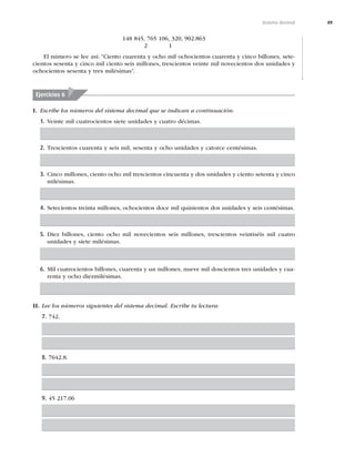 49
Sistema decimal
148 845, 765 106, 320, 902.863
2 1
El número se lee así: “Ciento cuarenta y ocho mil ochocientos cuarenta y cinco billones, sete-
cientos sesenta y cinco mil ciento seis millones, trescientos veinte mil novecientos dos unidades y
ochocientos sesenta y tres milésimas”.
Ejercicios 6
I. Escribe los números del sistema decimal que se indican a continuación:
1. Veinte mil cuatrocientos siete unidades y cuatro décimas.
2. Trescientos cuarenta y seis mil, sesenta y ocho unidades y catorce centésimas.
3. Cinco millones, ciento ocho mil trescientos cincuenta y dos unidades y ciento setenta y cinco
milésimas.
4. Setecientos treinta millones, ochocientos doce mil quinientos dos unidades y seis centésimas.
5. Diez billones, ciento ocho mil novecientos seis millones, trescientos veintiséis mil cuatro
unidades y siete milésimas.
6. Mil cuatrocientos billones, cuarenta y un millones, nueve mil doscientos tres unidades y cua-
renta y ocho diezmilésimas.
II. Lee los números siguientes del sistema decimal. Escribe tu lectura:
7. 742.
8. 7642.8.
9. 45 217.06
 