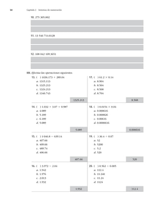 50 Capítulo 2 Sistemas de numeración
10. 275 305.002
11. 13 546 714.0128
12. 108 042 109.3651
III. Efectúa las operaciones siguientes.
13. ( ) 1036.173 1 289.04
a. 1315.113
b. 1325.213
c. 1324.213
d. 1346.743
14. ( ) 1.032 1 3.07 1 0.987
a. 4.089
b. 5.189
c. 6.189
d. 5.089
15. ( ) 1 046.8 2 639.14
a. 407.66
b. 409.66
c. 489.74
d. 406.66
16. ( ) 3.972 2 2.04
a. 1.942
b. 1.976
c. 2.013
d. 1.932
17. ( ) 61.2 3 0.14
a. 8.904
b. 8.504
c. 8.568
d. 8.704
18. ( ) 0.0154 3 0.04
a. 0.000616
b. 0.000826
c. 0.00616
d. 0.0000616
19. ( ) 36.4 4 0.07
a. 52
b. 5200
c. 5.2
d. 520
20. ( ) 0.562 4 0.005
a. 112.4
b. 11 240
c. 11.24
d. 1124
1325.213
5.089
407.66
1.932
8.568
0.000616
520
112.4
 