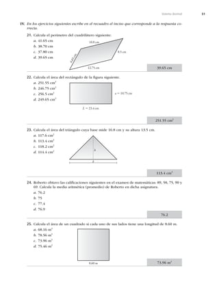 51
Sistema decimal
21. Calcula el perímetro del cuadrilátero siguiente:
a. 41.65 cm
b. 38.70 cm
c. 37.80 cm
d. 39.65 cm
22. Calcula el área del rectángulo de la ﬁgura siguiente.
a. 251.55 cm2
b. 246.75 cm2
c. 256.5 cm2
d. 249.65 cm2
23. Calcula el área del triángulo cuya base mide 16.8 cm y su altura 13.5 cm.
a. 117.6 cm2
b. 113.4 cm2
c. 118.2 cm2
d. 114.4 cm2
24. Roberto obtuvo las caliﬁcaciones siguientes en el examen de matemáticas: 89, 58, 75, 90 y
69. Calcula la media aritmética (promedio) de Roberto en dicha asignatura.
a. 76.2
b. 75
c. 77.4
d. 76.9
25. Calcula el área de un cuadrado si cada uno de sus lados tiene una longitud de 8.60 m.
a. 68.16 m2
b. 78.56 m2
c. 73.96 m2
d. 75.46 m2
10.8 cm
12.75 cm
8.5 cm
6
.
6
5
c
m
L 5 23.4 cm
a 5 10.75 cm
h
b
8.60 m
IV. En los ejercicios siguientes escribe en el recuadro el inciso que corresponde a la respuesta co-
rrecta.
39.65 cm
251.55 cm2
113.4 cm2
76.2
73.96 m2
 