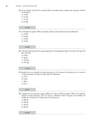 52 Capítulo 2 Sistemas de numeración
26. Si una pluma cuesta $6.75, ¿cuánto dinero necesitas para comprar una caja que contiene
16 docenas?
a. $1 296
b. $1 418
c. $1 156
d. $1 206
27. Si después de gastar $950 me quedan $2150, ¿cuánto dinero tenía inicialmente?
a. $3 100
b. $3 000
c. $3 200
d. $3 150
28. Calcula el promedio de las masas siguientes: 23.6 kilogramos (kg), 16.41 kg, 16.21 kg, 20.2
kg y 18.6 kg.
a. 21 kg
b. 20 kg
c. 19.8 kg
d. 19.0 kg
29. Bertha hizo una llamada de larga distancia de 45.6 minutos de duración a un costo de
$1.50 por minuto. Calcula el costo total de la llamada.
a. $72.4
b. $70.0
c. $68.4
d. $61.4
30. Carmela fue al mercado y gastó $380.6 en carne, $22.50 en papas, $58.75 en verduras,
$270.8 en frutas diversas, $75.2 en huevo y $96.85 en frijol. Si pagó con un billete de
$1000, ¿de cuánto fue el cambio que le devolvieron?
a. $86.40
b. $95.30
c. $92.50
d. $96.70
$1 296
$3 100
19.0 kg
$68.4
$95.30
 