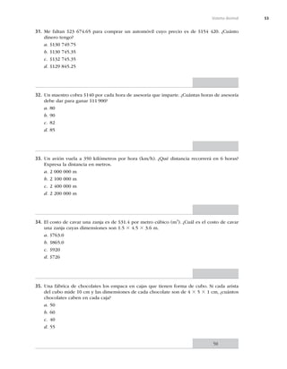 53
Sistema decimal
31. Me faltan $23 674.65 para comprar un automóvil cuyo precio es de $154 420. ¿Cuánto
dinero tengo?
a. $130 749.75
b. $130 745.35
c. $132 745.35
d. $129 845.25
32. Un maestro cobra $140 por cada hora de asesoría que imparte. ¿Cuántas horas de asesoría
debe dar para ganar $11 900?
a. 80
b. 90
c. 82
d. 85
33. Un avión vuela a 350 kilómetros por hora (km/h). ¿Qué distancia recorrerá en 6 horas?
Expresa la distancia en metros.
a. 2 000 000 m
b. 2 100 000 m
c. 2 400 000 m
d. 2 200 000 m
34. El costo de cavar una zanja es de $31.4 por metro cúbico (m3
). ¿Cuál es el costo de cavar
una zanja cuyas dimensiones son 1.5 3 4.5 3 3.6 m.
a. $763.0
b. $865.0
c. $920
d. $726
35. Una fábrica de chocolates los empaca en cajas que tienen forma de cubo. Si cada arista
del cubo mide 10 cm y las dimensiones de cada chocolate son de 4 3 5 3 1 cm, ¿cuántos
chocolates caben en cada caja?
a. 50
b. 60
c. 40
d. 55
50
 