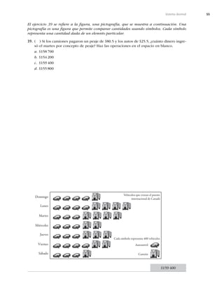 55
Sistema decimal
El ejercicio 39 se reﬁere a la ﬁgura, una pictografía, que se muestra a continuación. Una
pictografía es una ﬁgura que permite comparar cantidades usando símbolos. Cada símbolo
representa una cantidad dada de un elemnto particular.
39. ( ) Si los camiones pagaron un peaje de $80.5 y los autos de $25.5, ¿cuánto dinero ingre-
só el martes por concepto de peaje? Haz las operaciones en el espacio en blanco.
a. $158 700
b. $154 200
c. $159 400
d. $155 800
Vehículos que cruzan el puente
internacional de Canadá
Cada símbolo representa 400 vehículos
Automóvil
Domingo
Lunes
Martes
Miércoles
Jueves
Viernes
Sábado Camión
$159 400
 