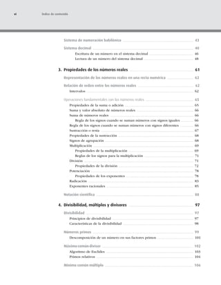 Sistema de numeración babilónico 43
Sistema decimal 40
Escritura de un número en el sistema decimal 46
Lectura de un número del sistema decimal 48
3. Propiedades de los números reales 61
Representación de los números reales en una recta numérica 62
Relación de orden entre los números reales 62
Intervalos 62
Operaciones fundamentales con los números reales 65
Propiedades de la suma o adición 65
Suma y valor absoluto de números reales 66
Suma de números reales 66
Regla de los signos cuando se suman números con signos iguales 66
Regla de los signos cuando se suman números con signos diferentes 66
Sustracción o resta 67
Propiedades de la sustracción 68
Signos de agrupación 68
Multiplicación 69
Propiedades de la multiplicación 69
Reglas de los signos para la multiplicación 71
División 71
Propiedades de la división 72
Potenciación 78
Propiedades de los exponentes 78
Radicación 83
Exponentes racionales 85
Notación cientíﬁca 88
4. Divisibilidad, múltiplos y divisores 97
Divisibilidad 97
Principios de divisibilidad 97
Características de la divisibilidad 98
Números primos 99
Descomposición de un número en sus factores primos 101
Máximocomúndivisor 102
Algoritmo de Euclides 103
Primos relativos 104
Mínimo común múltiplo 106
vi Índice de contenido
 