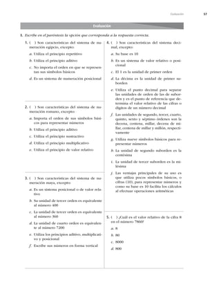 57
Evaluación
1. ( ) Son características del sistema de nu-
meración egipcio, excepto:
a. Utiliza el principio repetitivo
b. Utiliza el principio aditivo
c. No importa el orden en que se represen-
tan sus símbolos básicos
d. Es un sistema de numeración posicional
2. ( ) Son características del sistema de nu-
meración romano, excepto:
a. Importa el orden de sus símbolos bási-
cos para representar números
b. Utiliza el principio aditivo
c. Utiliza el principio sustractivo
d. Utiliza el principio multiplicativo
e. Utiliza el principio de valor relativo
3. ( ) Son características del sistema de nu-
meración maya, excepto:
a. Es un sistema posicional o de valor rela-
tivo
b. Su unidad de tercer orden es equivalente
al número 400
c. La unidad de tercer orden es equivalente
al número 360
d. La unidad de cuarto orden es equivalen-
te al número 7200
e. Utiliza los principios aditivo, multiplicati-
vo y posicional
f. Escribe sus números en forma vertical
4. ( ) Son características del sistema deci-
mal, excepto:
a. Su base es 10
b. Es un sistema de valor relativo o posi-
cional
c. El 1 es la unidad de primer orden
d. La décima es la unidad de primer su-
borden
e. Utiliza el punto decimal para separar
las unidades de orden de las de subor-
den y es el punto de referencia que de-
termina el valor relativo de las cifras o
dígitos de un número decimal
f. Las unidades de segundo, tercer, cuarto,
quinto, sexto y séptimo órdenes son la
decena, centena, millar, decena de mi-
llar, centena de millar y millón, respecti-
vamente
g. Utiliza nueve símbolos básicos para re-
presentar números
h. La unidad de segundo suborden es la
centésima
i. La unidad de tercer suborden es la mi-
lésima
j. Las ventajas principales de su uso es
que utiliza pocos símbolos básicos, o
cifras (10), para representar números y
como su base es 10 facilita los cálculos
al efectuar operaciones aritméticas
5. ( ) ¿Cuál es el valor relativo de la cifra 8
en el número 7860?
a. 8
b. 80
c. 8000
d. 800
Evaluación
I. Escribe en el paréntesis la opción que corresponda a la respuesta correcta.
 