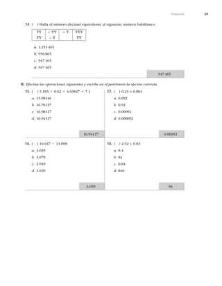 59
Evaluación
14. ( ) Halla el número decimal equivalente al siguiente número babilónico.
==
==
, ==
, =
, = ===
==
a. 1 253 465
b. 956 865
c. 947 165
d. 947 465
II. Efectúa las operaciones siguientes y escribe en el paréntesis la opción correcta.
15. ( ) 5.183 1 0.62 1 4.03827 1 7.1
a. 15.98146
b. 16.76127
c. 16.98127
d. 16.94127
16. ( ) 16.047 2 13.008
a. 3.039
b. 3.079
c. 2.949
d. 3.029
17. ( ) 0.23 × 0.004
a. 0.092
b. 0.92
c. 0.00092
d. 0.000092
18. ( ) 2.52 ÷ 0.03
a. 8.4
b. 84
c. 0.84
d. 840
16.94127
3.039
0.00092
947 465
84
 