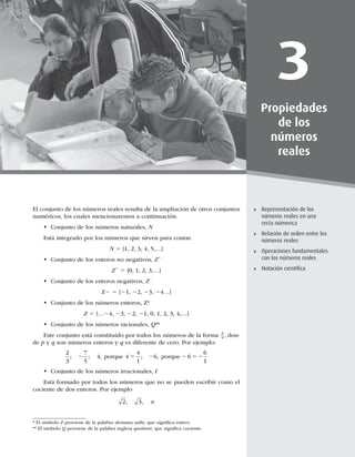 61
Representación de los números reales en una recta numérica
3
Propiedades
de los
números
reales
Representación de los
números reales en una
recta númerica
Relación de orden entre los
números reales
Operaciones fundamentales
con los números reales
Notación cientíﬁca
El conjunto de los números reales resulta de la ampliación de otros conjuntos
numéricos, los cuales mencionaremos a continuación.
t Conjunto de los números naturales, N
Está integrado por los números que sirven para contar.
N 5 {1, 2, 3, 4, 5,…}
t Conjunto de los enteros no negativos, Z1
Z1
5 {0, 1, 2, 3,…}
t Conjunto de los enteros negativos, Z2
Z2 5 {21, 22, 23, 24…}
t Conjunto de los números enteros, Z*
Z 5 {…24, 23, 22, 21, 0, 1, 2, 3, 4,…}
t Conjunto de los números racionales, Q**
Este conjunto está constituido por todos los números de la forma
p
q , don-
de p y q son números enteros y q es diferente de cero. Por ejemplo:
2
3
7
5
4 4
4
1
6 6
6
1
; ; , ; ,
2 5 2 2 52
porque porque
t Conjunto de los números irracionales, I
Está formado por todos los números que no se pueden escribir como el
cociente de dos enteros. Por ejemplo
2 3
, , p
* El símbolo Z proviene de la palabra alemana zahe, que signiﬁca entero.
** El símbolo Q proviene de la palabra inglesa quotient, que signiﬁca cociente.
 