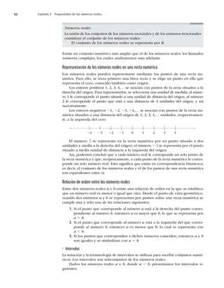 62 Capítulo 3 Propiedades de los números reales
Números reales
La unión de los conjuntos de los números racionales y de los números irracionales
constituye el conjunto de los números reales.
El conjunto de los números reales se representa por R.
Existe un conjunto numérico más amplio que el de los números reales: los llamados
números complejos, los cuales analizaremos más adelante.
Representación de los números reales en una recta numérica
Los números reales pueden representarse mediante los puntos de una recta nu-
mérica. Para ello, se traza primero una línea recta y se elige un punto en ella que
representa el cero, conocido también como origen.
Los enteros positivos 1, 2, 3, 4,… se asocian con puntos de la recta situados a la
derecha del origen. Para representarlos, se selecciona una unidad de medida; al núme-
ro 1 le corresponde el punto situado a una unidad de distancia del origen, al número
2 le corresponde el punto que está a una distancia de 2 unidades del origen, y así
sucesivamente.
Los enteros negativos 21, 22, 23, 24,… se asocian con puntos de la recta nu-
mérica situados a una distancia del origen de 1, 2, 3, 4,… unidades, respectivamen-
te, a la izquierda del cero.
0 1 2 3 4
21
22
23
24
El número
5
2 se representa en la recta numérica por un punto situado a dos
unidades y media a la derecha del origen; el número 2 1
2 se representa por el punto
situado a media unidad de distancia a la izquierda del origen.
Así, podemos concluir que a cada número real le corresponde un solo punto de
la recta numérica y que, recíprocamente, a cada punto de la recta numérica le corres-
ponde un solo número real. Esto signiﬁca que están en correspondencia biunívoca;
es decir, el conjunto de los números reales y el de los puntos de una recta numérica
son equivalentes entre sí.
Relación de orden entre los números reales
Entre dos números reales a y b existe una relación de orden en la que se establece
que un número real es menor o igual que otro. Desde el punto de vista geométrico,
cuando dos números a y b se representan por puntos sobre una recta numérica se
cumple una y sólo una de las relaciones siguientes:
1. Si el punto que corresponde al número a está a la derecha del punto corres-
pondiente al número b, entonces a es mayor que b, lo que se representa por
a . b.
2. Si el punto que corresponde al número a está a la izquierda del que corres-
ponde al número b, entonces a es menor que b; lo cual se representa con
a , b.
3. Si los puntos que corresponden a dichos números coinciden, entonces a y b
son iguales y se simbolizan con a 5 b.
Intervalos
La notación y la terminología de intervalos se utilizan para escribir conjuntos numé-
ricos. Los intervalos son subconjuntos de los números reales.
Dados los números reales a y b, donde a , b, presentamos los intervalos si-
guientes:
 