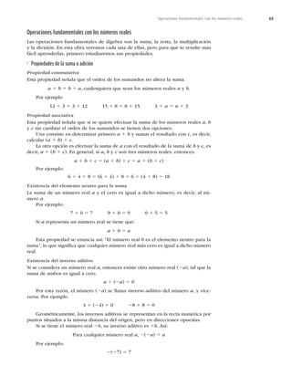 65
Operaciones fundamentales con los números reales
Operaciones fundamentales con los números reales
Las operaciones fundamentales de álgebra son la suma, la resta, la multiplicación
y la división. En esta obra veremos cada una de ellas, pero para que te resulte más
fácil aprenderlas, primero estudiaremos sus propiedades.
Propiedades de la suma o adición
Propiedad conmutativa
Esta propiedad señala que el orden de los sumandos no altera la suma.
a 1 b 5 b 1 a, cualesquiera que sean los números reales a y b.
Por ejemplo
12 1 3 5 3 1 12 15 1 8 5 8 1 15 3 1 n 5 n 1 3
Propiedad asociativa
Esta propiedad señala que si se quiere efectuar la suma de los números reales a, b
y c sin cambiar el orden de los sumandos se tienen dos opciones.
Una consiste en determinar primero a 1 b y sumar el resultado con c, es decir,
calcular (a 1 b) 1 c.
La otra opción es efectuar la suma de a con el resultado de la suma de b y c, es
decir, a 1 (b 1 c). En general, si a, b y c son tres números reales, entonces:
a 1 b 1 c 5 (a 1 b) 1 c 5 a 1 (b 1 c)
Por ejemplo:
6 1 4 1 8 5 (6 1 4) 1 8 5 6 1 (4 1 8) 5 18
Existencia del elemento neutro para la suma
La suma de un número real a y el cero es igual a dicho número, es decir, al nú-
mero a.
Por ejemplo:
7 1 0 5 7 9 1 0 5 9 0 1 5 5 5
Si a representa un número real se tiene que:
a 1 0 5 a
Esta propiedad se enuncia así: “El número real 0 es el elemento neutro para la
suma”, lo que signiﬁca que cualquier número real más cero es igual a dicho número
real.
Existencia del inverso aditivo
Si se considera un número real a, entonces existe otro número real (2a), tal que la
suma de ambos es igual a cero.
a 1 (2a) 5 0
Por esta razón, el número (2a) se llama inverso aditivo del número a, y vice-
versa. Por ejemplo
4 1 (24) 5 0 28 1 8 5 0
Geométricamente, los inversos aditivos se representan en la recta numérica por
puntos situados a la misma distancia del origen, pero en direcciones opuestas.
Si se tiene el número real 26, su inverso aditivo es 16. Así:
Para cualquier número real a, 2(2a) 5 a
Por ejemplo:
2(27) 5 7
 