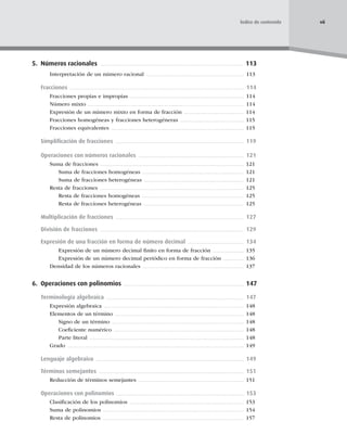 5. Números racionales 113
Interpretación de un número racional 113
Fracciones 114
Fracciones propias e impropias 114
Número mixto 114
Expresión de un número mixto en forma de fracción 114
Fracciones homogéneas y fracciones heterogéneras 115
Fracciones equivalentes 115
Simpliﬁcación de fracciones 119
Operaciones con números racionales 121
Suma de fracciones 121
Suma de fracciones homogéneas 121
Suma de fracciones heterogéneas 121
Resta de fracciones 125
Resta de fracciones homogéneas 125
Resta de fracciones heterogéneas 125
Multiplicación de fracciones 127
División de fracciones 129
Expresión de una fracción en forma de número decimal 134
Expresión de un número decimal ﬁnito en forma de fracción 135
Expresión de un número decimal periódico en forma de fracción 136
Densidad de los números racionales 137
6. Operaciones con polinomios 147
Terminología algebraica 147
Expresión algebraica 148
Elementos de un término 148
Signo de un término 148
Coeﬁciente numérico 148
Parte literal 148
Grado 149
Lenguaje algebraico 149
Términos semejantes 151
Reducción de términos semejantes 151
Operaciones con polinomios 153
Clasiﬁcación de los polinomios 153
Suma de polinomios 154
Resta de polinomios 157
vii
Índice de contenido
 