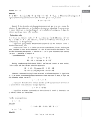 67
Operaciones fundamentales con los números reales
Suma 8 1 (214).
Solución
8 1 (214) 5 26 porque |8| 5 8 y |214| 5 14 y 14 2 8 5 6, y a la diferencia se le antepone el
signo del número que tiene mayor valor absoluto, que es 214, es decir:
8 1 (214) 5 26
A partir de los ejemplos anteriores podemos concluir que si se van a sumar dos
números de signo diferente, se efectúa la resta como en aritmética, el mayor menos
el menor (sin tener en cuenta el signo), y al resultado se le antepone el signo del
número que tenga mayor valor absoluto.
Sustracción o resta
Si se tienen tres números reales a 5 b 1 c, se dice que c es la diferencia entre a y
b y se escribe a 2 b 5 c. En este caso, a recibe el nombre de minuendo, b el de
sustraendo y c el de diferencia.
La operación que permite determinar la diferencia de dos números reales se
llama sustracción o resta.
La sustracción o resta es la operación inversa de la adición o suma porque per-
mite, conocida la suma de dos números y el valor de uno de ellos, encontrar el valor
del otro sumando; por ejemplo, la diferencia 17 2 9 es igual al número que sumado
con 9 da 17, es decir, el número 8.
De manera similar
9 2 (2) 5 7 porque 7 1 2 5 9
12 2 (8) 5 4 porque 4 1 8 5 12
Analiza los ejemplos siguientes y observa qué sucede cuando se usan sustrac-
ciones en las que intervienen números negativos:
12 2 (26) 5 18 porque 18 1 (26) 5 12
15 2 (21) 5 16 porque 16 1 (21) 5 15
Podemos concluir que la operación de restar un número negativo es equivalen-
te a la de sumar un número positivo del mismo valor absoluto; es decir, si a y b son
dos números reales, entonces:
a 2 (2b) 5 a 1 b
La operación de sustraer un número de otro puede expresarse en términos de
la operación de suma aplicando la regla siguiente:
a 2 b 5 a 1 (2b)
La operación de restar un número de otro consiste en sumar el minuendo con
el inverso aditivo del sustraendo.
Ejemplo 4
Haz las restas siguientes:
a. 15 2 (4).
Solución
15 2 (4) 5 15 1 (24) 5 15 2 4 5 11
b. 18 2 (22).
Solución
18 2 (22) 5 18 1 2 5 20
Ejemplo 5
 