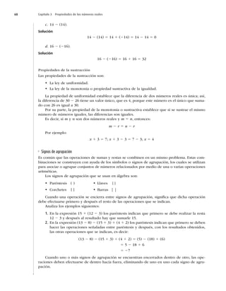 68 Capítulo 3 Propiedades de los números reales
c. 14 2 (14).
Solución
14 2 (14) 5 14 1 (214) 5 14 2 14 5 0
d. 16 2 (216).
Solución
16 2 (216) 5 16 1 16 5 32
Propiedades de la sustracción
Las propiedades de la sustracción son:
t La ley de uniformidad.
t La ley de la monotonía o propiedad sustractiva de la igualdad.
La propiedad de uniformidad establece que la diferencia de dos números reales es única; así,
la diferencia de 30 2 26 tiene un valor único, que es 4, porque este número es el único que suma-
do con 26 es igual a 30.
Por su parte, la propiedad de la monotonía o sustractiva establece que si se sustrae el mismo
número de números iguales, las diferencias son iguales.
Es decir, si m y n son dos números reales y m 5 n, entonces:
m 2 r 5 n 2 r
Por ejemplo:
x 1 3 5 7; x 1 3 2 3 5 7 2 3; x 5 4
Signos de agrupación
Es común que las operaciones de sumas y restas se combinen en un mismo problema. Estas com-
binaciones se construyen con ayuda de los símbolos o signos de agrupación, los cuales se utilizan
para asociar o agrupar conjuntos de números relacionados por medio de una o varias operaciones
aritméticas.
Los signos de agrupación que se usan en álgebra son:
t Paréntesis ( ) t Llaves { }
t Corchetes [ ] t Barras | |
Cuando una operación se encierra entre signos de agrupación, signiﬁca que dicha operación
debe efectuarse primero y después el resto de las operaciones que se indican.
Analiza los ejemplos siguientes:
1. En la expresión 15 1 (12 2 3) los paréntesis indican que primero se debe realizar la resta
12 2 3 y después al resultado hay que sumarle 15.
2. En la expresión (13 2 8) 2 (15 1 3) 1 (4 1 2) los paréntesis indican que primero se deben
hacer las operaciones señaladas entre paréntesis y después, con los resultados obtenidos,
las otras operaciones que se indican, es decir:
(13 2 8) 2 (15 1 3) 1 (4 1 2) 5 (5) 2 (18) 1 (6)
5 5 2 18 1 6
5 27
Cuando uno o más signos de agrupación se encuentran encerrados dentro de otro, las ope-
raciones deben efectuarse de dentro hacia fuera, eliminando de uno en uno cada signo de agru-
pación.
 