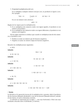 71
Operaciones fundamentales con los números reales
t Propiedad multiplicativa del cero
Si se multiplica cualquier número real por cero, su producto es igual a cero.
Por ejemplo
7(0) 5 0 3
4 0 0
m
  5 0(29x) 5 0
Si a es un número real, entonces:
a(0) 5 0
Reglas de los signos para la multiplicación
1. Si se multiplican dos números reales con signos iguales, el producto es un
número real positivo.
2. Si se multiplican dos números reales con signos diferentes, el producto es un
número real negativo.
De las reglas anteriores se deduce que cuando se multiplican más de dos núme-
ros, el producto será:
t Positivo si existe un número par de factores negativos.
t Negativo si existe un número impar de factores negativos.
Resuelve las multiplicaciones siguientes:
a. 8(4).
Solución
8(4) 5 32
b. 5(24)(22).
Solución
5(24)(22) 5 40
c. (24)(26).
Solución
(24)(26) 5 24
d. (26)(22)(21).
Solución
(26)(22)(21) 5 212
e. 8(25).
Solución
8(25) 5 240
f. (23)(22)(25)(24)(21)
Solución
(23)(22)(25)(24)(21) 5 2120
Ejemplo 6
División
La división es la operación inversa de la multiplicación y permite, dado el producto
de dos factores (llamado dividendo) y uno de los factores (llamado divisor), calcular
el otro factor, el cual se denomina cociente.
La división se representa por el signo 4, una raya horizontal, o bien una raya
inclinada colocada entre el dividendo y el divisor.
 