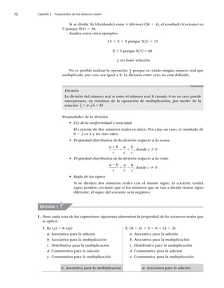 72 Capítulo 3 Propiedades de los números reales
Si se divide 36 (dividendo) entre 4 (divisor) (36 4 4), el resultado (cociente) es
9 porque 9(4) 5 36.
Analiza estos otros ejemplos:
15 4 3 5 5 porque 5(3) 5 15
40
8 5 5 40
5 5
porque 8 
8
0
no tiene solución
No es posible realizar la operación 8
0
porque no existe ningún número real que
multiplicado por cero sea igual a 8. La división entre cero no está deﬁnida.
División
La división del número real a entre el número real b cuando b no es cero puede
interpretarse, en términos de la operación de multiplicación, por medio de la
relación a
b a b
5 5
? 1
6 35
Propiedades de la división
t Ley de la uniformidad o unicidad
El cociente de dos números reales es único. Por citar un caso, el resultado de
8 4 2 es 4 y no otro valor.
t Propiedad distributiva de la división respecto a la suma:
a b
c
a
c
b
c
1
5 1 , donde c ? 0
t Propiedad distributiva de la división respecto a la resta:
a b
c
a
c
b
c
2
5 2 , donde c ? 0
t Regla de los signos
Si se dividen dos números reales con el mismo signo, el cociente tendrá
signo positivo, en tanto que si los números que se van a dividir tienen signo
diferente, el signo del cociente será negativo.
I. Para cada una de las expresiones siguientes determina la propiedad de los números reales que
se aplica.
Ejercicios 1
1. 8x (y) 5 8 (xy)
a. Asociativa para la adición
b. Asociativa para la multiplicación
c. Distributiva para la multiplicación
d. Conmutativa para la adición
e. Conmutativa para la multiplicación
2. (8 1 4) 1 3 5 8 1 (4 1 3)
a. Asociativa para la adición
b. Asociativa para la multiplicación
c. Distributiva para la multiplicación
d. Conmutativa para la adición
e. Conmutativa para la multiplicación
b. Asociativa para la multiplicación a. Asociativa para la adición
 