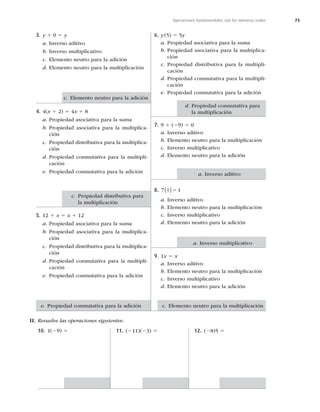 73
Operaciones fundamentales con los números reales
3. y 1 0 5 y
a. Inverso aditivo
b. Inverso multiplicativo
c. Elemento neutro para la adición
d. Elemento neutro para la multiplicación
4. 4(x 1 2) 5 4x 1 8
a. Propiedad asociativa para la suma
b. Propiedad asociativa para la multiplica-
ción
c. Propiedad distributiva para la multiplica-
ción
d. Propiedad conmutativa para la multipli-
cación
e. Propiedad conmutativa para la adición
5. 12 1 x 5 x 1 12
a. Propiedad asociativa para la suma
b. Propiedad asociativa para la multiplica-
ción
c. Propiedad distributiva para la multiplica-
ción
d. Propiedad conmutativa para la multipli-
cación
e. Propiedad conmutativa para la adición
6. y(5) 5 5y
a. Propiedad asociativa para la suma
b. Propiedad asociativa para la multiplica-
ción
c. Propiedad distributiva para la multipli-
cación
d. Propiedad conmutativa para la multipli-
cación
e. Propiedad conmutativa para la adición
7. 9 1 (29) 5 0
a. Inverso aditivo
b. Elemento neutro para la multiplicación
c. Inverso multiplicativo
d. Elemento neutro para la adición
8. 7 1
1
7
 5
a. Inverso aditivo
b. Elemento neutro para la multiplicación
c. Inverso multiplicativo
d. Elemento neutro para la adición
9. 1x 5 x
a. Inverso aditivo
b. Elemento neutro para la multiplicación
c. Inverso multiplicativo
d. Elemento neutro para la adición
II. Resuelve las operaciones siguientes:
10. 1(29) 5 11. (211)(23) 5 12. (28)5 5
c. Elemento neutro para la adición
a. Inverso aditivo
a. Inverso multiplicativo
c. Elemento neutro para la multiplicación
e. Propiedad conmutativa para la adición
c. Propiedad distributiva para
la multiplicación
d. Propiedad conmutativa para
la multiplicación
 