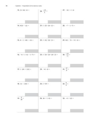 74 Capítulo 3 Propiedades de los números reales
13. 3(26)(22) 5
14. 8(3) 2 (2) 5
15. 8 1 (220) 2 (4) 5
16. 28 1 (26) 2 (27) 5
17. (220) 1 (12) 5
18. 14 2 (18) 5
19.
0
20
5
20.
2
5
15
3
21. (22)(22)(22) 5
22. (23)(23)(23) 5
23. (22)(22)(22)(22) 5
24. 24(24) 5
25. (25)5 5
26. 36 4 (26) 5
27. 232 4 (24)
28. 27 2 (27) 5
29. 8(3 2 5) 2 9 (22) 5
30.
2
2
5
12
3
31.
17
0
5
32.
0
0
5
33. 26 1 (2) 5
 