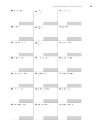 75
Operaciones fundamentales con los números reales
34. 7 1 (215) 5
35. (27)6 5
36. 25(24)(22) 5
37. (23) 1 (21) 5
38. (48 4 6) 2 (10) 5
39. 28 4 (22) 5
40. 20 2 (42 4 2) 5
41.
0
5
2
5
42.
15
0
5
43.
0
0
5
44. 24(21)(28) 5
45. (29)(29) 5
46. (25)(25)(25) 5
47. 15 1 (210) 5
48. 4 1 (24) 5
49. 1(218) 5
50. 26 2 (26) 5
51. (23) 1 (27) 5
52. (29) 2 (24) 5
53. (28)(24) 5
54. (26) 1 (14) 5
 