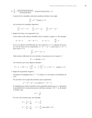 79
Operaciones fundamentales con los números reales
2.
3
3
3 3 3 3 3 3 3 3
3 3 3 3 3 3
1 1
8
6
5 5
( )( )( )( )( )( )( )
( )( )( )( )( )
( )
)( )( )( )( )( )( )
1 1 1 1 3 3 32
5
A partir de los ejemplos anteriores podemos deducir esta regla:
a
a
a
x
y
x y
5 2
donde a ? 0
Así, tenemos los ejemplos siguientes
x
x
x x
12
4
12 4 8
5 5
2 a
a
a a
7
2
7 2 5
5 5
2 w
w
w w
6
1 6 5
5 5
2 2
t Regla de la base con exponente cero
Como sabes, todo número dividido entre sí mismo es igual a 1. Por ejemplo
6 4 6 5 1 28 4 28 5 1 a 4 a 5 1
2
2
5
b
b
1
Si a es un número real diferente de cero, entonces a
a 51 y, además, de acuer-
do con las leyes de los exponentes, a
a a a
5 5 5
2
1 1 0
1; por tanto a
a a
5 5
0
1
para todo a ? 0.
a
a
a a
m
m
m m
5 5 5
2 0
1
Todo número diferente de cero elevado a la potencia cero es igual a 1
a0
5 1, donde a ? 0
Así, tenemos, por citar algunos ejemplos
50
5 1, (29)0
5 1,
2
3
1
0
⎛
⎝
⎜
⎞
⎠
⎟ 5 , 2 5
4
7
1
0
⎛
⎝
⎜
⎞
⎠
⎟ , (2y)0
5 1 cuando y ? 0
t Regla del exponente negativo
Considera la multiplicación a2m
? am
, donde a es un número real distinto de
cero.
De acuerdo con la regla del producto para exponentes
a2m
? am
5 a0
5 1; es decir, a2m
? am
5 1.
Si multiplicamos ambos miembros de la igualdad anterior por 1
am y aplicamos
la propiedad de la monotonía para la división, tenemos: a a
a a
m m
m m
2
5 1
, de donde
se deduce que
a
a
m
m
2
5
1
En este caso tenemos que, por ejemplo
2
1
2
1
32
3
1
3
1
81
5
5
4
4
2
2
5 5
5 5
x
x
x
x
x
n
n
2
2
5
5
7
7
1
1
0
para todo ?
 