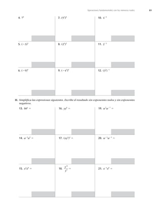 81
Operaciones fundamentales con los números reales
4. 70
5. (23)3
6. (29)0
7. (54
)0
8. (23
)2
9. (243
)0
10. 422
11. 223
12. (32
)21
II. Simpliﬁca las expresiones siguientes. Escribe el resultado sin exponentes nulos y sin exponentes
negativos.
13. bb4
5
14. a23
a3
5
15. x2
x8
5
16. yy6
5
17. (xy3
)4
5
18.
y
y
12
5
5
19. w7
w27
5
20. w21
w21
5
21. x24
x0
5
 