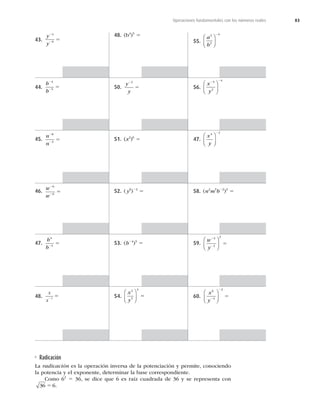 83
Operaciones fundamentales con los números reales
43.
y
y
2
2
5
4
9
44.
b
b
2
2
5
4
5
45.
n
n
2
2
5
8
3
46.
w
w
2
2
5
6
6
47.
b
b
4
4
2
5
48.
x
x2
5
1
48. (b4
)5
5
50.
y
y
2
5
2
51. (x2
)6
5
52. (y6
)22
5
53. (b24
)5
5
54.
x
y
2
5
4
⎛
⎝
⎜
⎞
⎠
⎟ 5
55.
a
b
3
2
4
⎛
⎝
⎜
⎞
⎠
⎟
2
56.
x
y
2 2
3
2
4
⎛
⎝
⎜
⎞
⎠
⎟
47.
x
y
4 2
⎛
⎝
⎜
⎞
⎠
⎟
2
58. (n2
m5
b22
)3
5
59.
w
y
2
2
5
4
2
2
⎛
⎝
⎜
⎞
⎠
⎟
60.
x
y
6
4
2
2
2
5
⎛
⎝
⎜
⎞
⎠
⎟
Radicación
La radicación es la operación inversa de la potenciación y permite, conociendo
la potencia y el exponente, determinar la base correspondiente.
Como 62
5 36, se dice que 6 es raíz cuadrada de 36 y se representa con
36 6
5 .
 