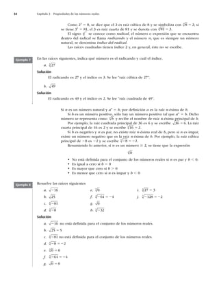 84 Capítulo 3 Propiedades de los números reales
Como 23
5 8, se dice que el 2 es raíz cúbica de 8 y se simboliza con 8 2
3
5 ; si
se tiene 34
5 81, el 3 es raíz cuarta de 81 y se denota con 81 3
4
5 .
El signo n
se conoce como radical, el número o expresión que se encuentra
dentro del radical se llama radicando y el número n, que es siempre un número
natural, se denomina índice del radical.
Las raíces cuadradas tienen índice 2 y, en general, éste no se escribe.
En las raíces siguientes, indica qué número es el radicando y cuál el índice.
a. 27
3
Solución
El radicando es 27 y el índice es 3. Se lee “raíz cúbica de 27”.
b. 49
Solución
El radicando es 49 y el índice es 2. Se lee “raíz cuadrada de 49”.
Ejemplo 7
Ejemplo 8
Si n es un número natural y an
5 b, por deﬁnición a es la raíz n-ésima de b.
Si b es un número positivo, sólo hay un número positivo tal que an
5 b. Dicho
número se representa como b
n
y recibe el nombre de raíz n-ésima principal de b.
Por ejemplo, la raíz cuadrada principal de 36 es 6 y se escribe 36 6
5 . La raíz
cuarta principal de 16 es 2 y se escribe 16 2
4
5 .
Si b es negativo y n es par, no existe raíz n-ésima real de b, pero si n es impar,
existe un número negativo que es la raíz n-ésima de b. Por ejemplo, la raíz cúbica
principal de 28 es 22 y se escribe 2 52
8 2
3
.
Resumiendo lo anterior, si n es un número $ 2, se tiene que la expresión
b
n
t No está deﬁnida para el conjunto de los números reales si n es par y b , 0.
t Es igual a cero si b 5 0
t Es mayor que cero si b . 0
t Es menor que cero si n es impar y b , 0
Resuelve las raíces siguientes
a. 216 e. 0
5
i. 27 3
3
5
b. 25 f. 2 52
64 4
3
j. 2 52
128 2
7
c. 281
4
g. 0
d. 28
3
h. 232
5
Solución
a. 216 no está deﬁnida para el conjunto de los números reales.
b. 25 5
5
c. 281
4
no está deﬁnida para el conjunto de los números reales.
d. 2 52
8 2
3
e. 0 0
5
5
f. 2 52
64 4
3
g. 0 0
5
 