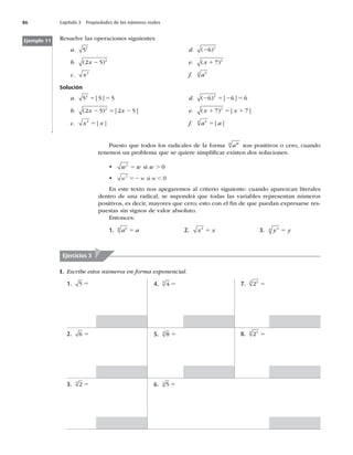 86 Capítulo 3 Propiedades de los números reales
Resuelve las operaciones siguientes
a. 52
d. ( )
26 2
b. ( )
2 5 2
x 2 e. ( )
x 1 7 2
c. x2
f. a4
4
Solución
a. 5 5 5
2
5 5
| | d. ( ) | |
2 5 2 5
6 6 6
2
b. ( ) | |
2 5 2 5
2
x x
2 5 2 e. ( ) | |
x x
1 5 1
7 7
2
c. x x
2
5| | f. a a
4
4
5| |
Ejemplo 11
Puesto que todos los radicales de la forma am
n
son positivos o cero, cuando
tenemos un problema que se quiere simpliﬁcar existen dos soluciones:
t w w w
2
0
5 .
si
t w w w
2
0
52 ,
si
En este texto nos apegaremos al criterio siguiente: cuando aparezcan literales
dentro de una radical, se supondrá que todas las variables representan números
positivos, es decir, mayores que cero; esto con el ﬁn de que puedan expresarse res-
puestas sin signos de valor absoluto.
Entonces:
1. a a
6
6
5 2. x x
2
5 3. y y
4
4
5
I. Escribe estos números en forma exponencial.
Ejercicios 3
1. 5 5
2. 6 5
3. 2
3
5
4. 4
5
5
5. 8
3
5
6. 5
4
5
7. 22
3
5
8. 23
4
5
 