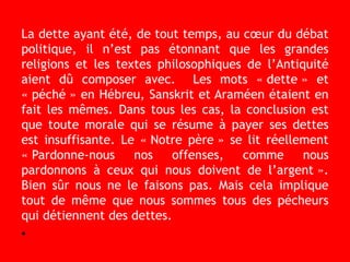 La dette ayant été, de tout temps, au cœur du débat
politique, il n’est pas étonnant que les grandes
religions et les textes philosophiques de l’Antiquité
aient dû composer avec. Les mots « dette » et
« péché » en Hébreu, Sanskrit et Araméen étaient en
fait les mêmes. Dans tous les cas, la conclusion est
que toute morale qui se résume à payer ses dettes
est insuffisante. Le « Notre père » se lit réellement
« Pardonne-nous nos offenses, comme nous
pardonnons à ceux qui nous doivent de l’argent ».
Bien sûr nous ne le faisons pas. Mais cela implique
tout de même que nous sommes tous des pécheurs
qui détiennent des dettes.
•
 