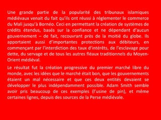 Une grande partie de la popularité des tribunaux islamiques
médiévaux venait du fait qu’ils ont réussi à réglementer le commerce
du Mali jusqu’à Bornéo. Ceci en permettant la création de systèmes de
crédits étendus, basés sur la confiance et ne dépendant d’aucun
gouvernement – de fait, recouvrant près de la moitié du globe. Ils
apportaient aussi d’importantes protections aux débiteurs, en
commençant par l’interdiction des taux d’intérêts, de l’esclavage pour
dette, du servage et de tous les autres fléaux traditionnels du Moyen-
Orient médiéval.
Le résultat fut la création progressive du premier marché libre du
monde, avec les idées que le marché était bon, que les gouvernements
étaient un mal nécessaire et que ces deux entités devaient se
développer le plus indépendamment possible. Adam Smith semble
avoir pris beaucoup de ces exemples (l’usine de pin), et même
certaines lignes, depuis des sources de la Perse médiévale.
 