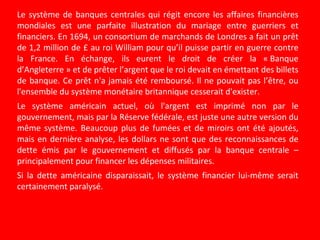 Le système de banques centrales qui régit encore les affaires financières
mondiales est une parfaite illustration du mariage entre guerriers et
financiers. En 1694, un consortium de marchands de Londres a fait un prêt
de 1,2 million de £ au roi William pour qu’il puisse partir en guerre contre
la France. En échange, ils eurent le droit de créer la « Banque
d’Angleterre » et de prêter l’argent que le roi devait en émettant des billets
de banque. Ce prêt n'a jamais été remboursé. Il ne pouvait pas l’être, ou
l'ensemble du système monétaire britannique cesserait d'exister.
Le système américain actuel, où l'argent est imprimé non par le
gouvernement, mais par la Réserve fédérale, est juste une autre version du
même système. Beaucoup plus de fumées et de miroirs ont été ajoutés,
mais en dernière analyse, les dollars ne sont que des reconnaissances de
dette émis par le gouvernement et diffusés par la banque centrale –
principalement pour financer les dépenses militaires.
Si la dette américaine disparaissait, le système financier lui-même serait
certainement paralysé.
 