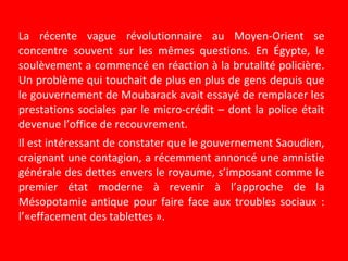 La récente vague révolutionnaire au Moyen-Orient se
concentre souvent sur les mêmes questions. En Égypte, le
soulèvement a commencé en réaction à la brutalité policière.
Un problème qui touchait de plus en plus de gens depuis que
le gouvernement de Moubarack avait essayé de remplacer les
prestations sociales par le micro-crédit – dont la police était
devenue l’office de recouvrement.
Il est intéressant de constater que le gouvernement Saoudien,
craignant une contagion, a récemment annoncé une amnistie
générale des dettes envers le royaume, s’imposant comme le
premier état moderne à revenir à l’approche de la
Mésopotamie antique pour faire face aux troubles sociaux :
l’«effacement des tablettes ».
 