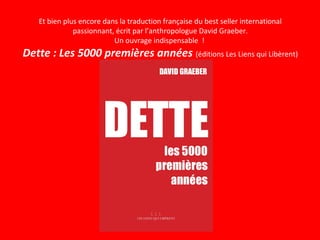 Et bien plus encore dans la traduction française du best seller international
passionnant, écrit par l’anthropologue David Graeber.
Un ouvrage indispensable !
Dette : Les 5000 premières années (éditions Les Liens qui Libèrent)
 