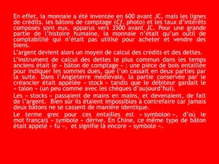 En effet, la monnaie a été inventée en 600 avant JC, mais les lignes
de crédits, les bâtons de comptage (Cf. photo) et les taux d’intérêts
composés sont eux, apparus vers 3500 avant JC. Pour une grande
partie de l’histoire humaine, la monnaie n’était qu’un outil de
comptabilité qui n’était pas utilisé pour acheter et vendre des
biens.
L’argent devient alors un moyen de calcul des crédits et des dettes.
L’instrument de calcul des dettes le plus commun dans les temps
anciens était le « bâton de comptage » : une pièce de bois entaillée
pour indiquer les sommes dues, que l’on cassait en deux parties par
la suite. Dans l’Angleterre médiévale, la partie conservée par le
créancier était appelée « stock » tandis que le débiteur gardait le
« talon » (un peu comme avec les chèques d’aujourd’hui).
Les « stocks » passaient de mains en mains, et devenaient, de fait
de l’argent. Bien sûr ils étaient impossibles à contrefaire car jamais
deux bâtons ne se cassent de manière identique.
Le terme grec pour ces entailles est « symbolon », d’où le
mot français « symbole » dérive. En Chine, ce même type de bâton
était appelé « fu », et signifie là encore « symbole ».
 