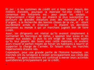 Et oui : si les systèmes de crédit ont si bien servi depuis des
milliers d'années, pourquoi la monnaie fut-elle créée ? Le
consensus des historiens est : pour payer les soldats.
Originellement c’était eux qui étaient le plus susceptible de
parcourir de grandes distances avec des morceaux d’or et
d’argent, à la recherche des bonnes choses de la vie, et – étant
lourdement armés et itinérant – ils étaient les dernières
personnes au monde à qui un marchant jugeait bon de faire
crédit.
Aussi, les dirigeants ont réalisé qu’ils avaient simplement à
normaliser les morceaux de métal, y apposer leur sceau et les
donner aux soldats. Et puis ils ont exigé de tous leurs sujets
qu’ils leur payent des taxes avec cette monnaie, ils avaient
alors trouvé le parfait moyen de forcer les habitants à nourrir et
supporter la charge de l’armée. En faisant cela, les marchés
impersonnels étaient nés.
Cependant, pour une grande partie de l'histoire humaine, ces
marchés ont eu tendance à exister principalement aux côtés des
armées - les gens ordinaires ont continué à mener leurs activités
quotidiennes principalement par le crédit.
•
 