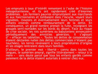 Les emprunts à taux d’intérêt remontent à l’aube de l’histoire
mésopotamienne, et ils ont rapidement créé d’énormes
problèmes. Les fermiers pauvres empruntaient aux marchands
et aux fonctionnaires et tombaient dans l’incurie, voyant leurs
vignobles, moutons et éventuellement leurs femmes et leurs
enfants enlevés comme remboursement de la dette. En
conséquence, un grand nombre prenait la fuite, rejoignant les
groupes semi-nomades sur les bords du désert. Face au risque
de crise sociale, les rois sumériens ou babyloniens annonçaient
périodiquement des amnisties générales. Il s’agissait
d’ « effacer les tablettes ». Toutes les dettes de consommation
étaient déclarées nulles (les dettes commerciales n’étaient pas
touchées), les terres revenaient à leurs propriétaires d’origine
et les otages rentraient dans leurs familles.
D’ailleurs, le premier mot « liberté » connu dans toutes les
langues, le sumérien amargi, signifie littéralement « retour à la
mère » – sans doute parce que tous les enfants gardés comme
paiement de la dette étaient autorisés à rentrer chez eux.
 